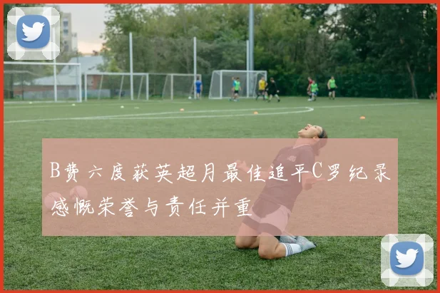 B费六度获英超月最佳追平C罗纪录感慨荣誉与责任并重