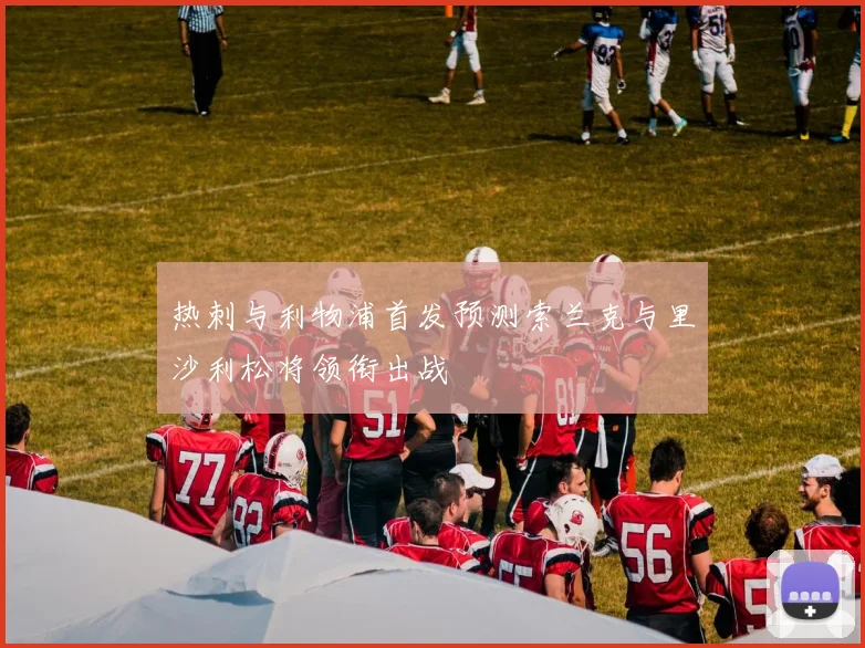 热刺与利物浦首发预测索兰克与里沙利松将领衔出战