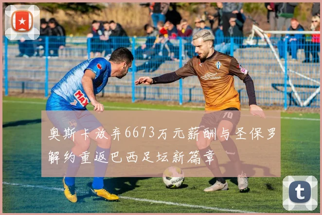奥斯卡放弃6673万元薪酬与圣保罗解约重返巴西足坛新篇章