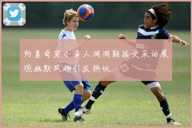 约基奇穿小黄人洞洞鞋接受采访展现幽默风趣引发热议