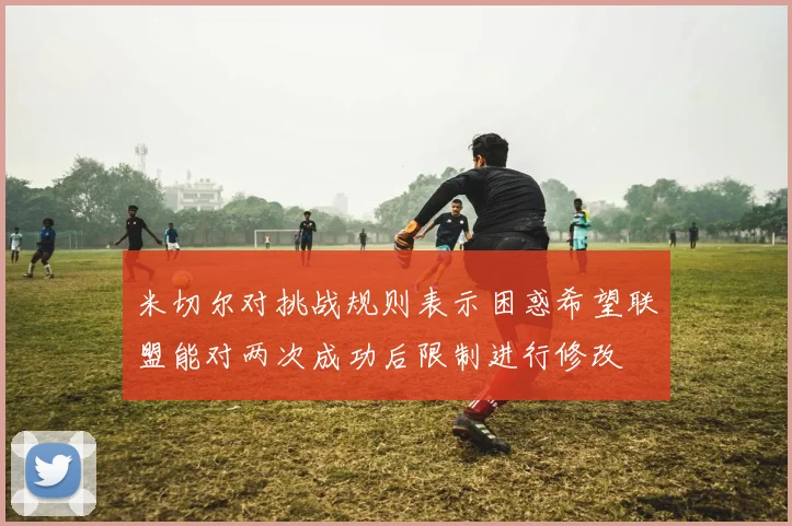 米切尔对挑战规则表示困惑希望联盟能对两次成功后限制进行修改