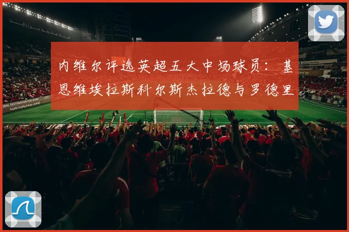 内维尔评选英超五大中场球员：基恩维埃拉斯科尔斯杰拉德与罗德里的巅峰对决