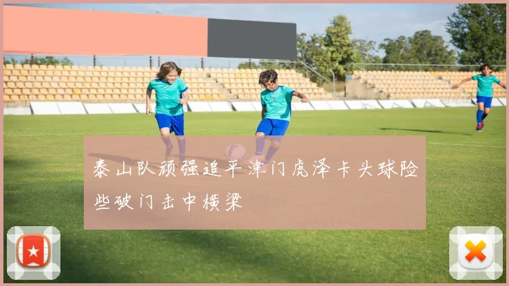 泰山队顽强追平津门虎泽卡头球险些破门击中横梁