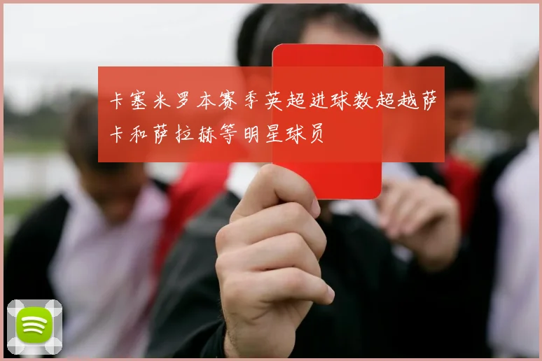 卡塞米罗本赛季英超进球数超越萨卡和萨拉赫等明星球员