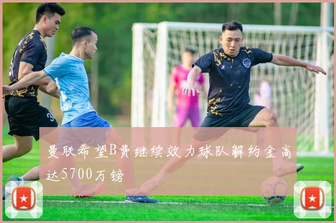 曼联希望B费继续效力球队解约金高达5700万镑