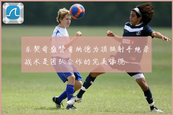 东契奇盛赞肯纳德为顶级射手绝杀战术是团队合作的完美体现