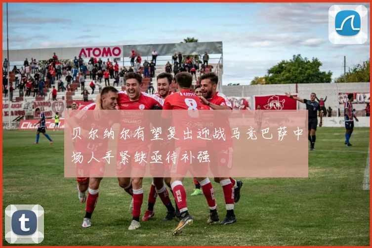 贝尔纳尔有望复出迎战马竞巴萨中场人手紧缺亟待补强
