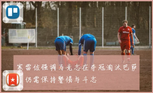 塞雷佐强调马竞志在夺冠淘汰巴萨后仍需保持警惕与斗志